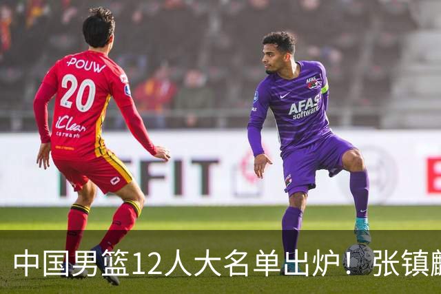 中国男篮12人大名单出炉！张镇麟落选，他输给了崔永熙